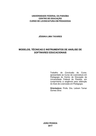 1
UNIVERSIDADE FEDERAL DA PARAÍBA
CENTRO DE EDUCAÇÃO
CURSO DE LICENCIATURA EM PEDAGOGIA
JÉSSIKA LIMA TAVARES
MODELOS, TÉCNICAS E INSTRUMENTOS DE ANÁLISE DE
SOFTWARES EDUCACIONAIS
Trabalho de Conclusão de Curso,
apresentado ao Curso de Licenciatura em
Pedagogia do Centro de Educação da
Universidade Federal da Paraíba, em
cumprimento à exigência para obtenção
do título de Licenciada em Pedagogia.
Orientadora: Profa. Dra. Lebiam Tamar
Gomes Silva
JOÃO PESSOA
2017
 