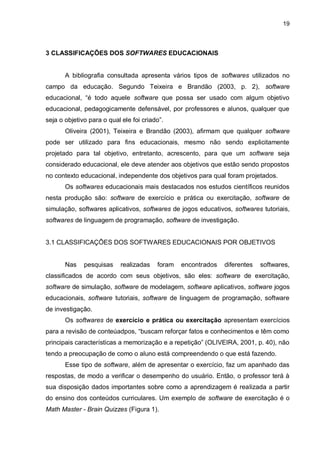 19
3 CLASSIFICAÇÕES DOS SOFTWARES EDUCACIONAIS
A bibliografia consultada apresenta vários tipos de softwares utilizados no
campo da educação. Segundo Teixeira e Brandão (2003, p. 2), software
educacional, “é todo aquele software que possa ser usado com algum objetivo
educacional, pedagogicamente defensável, por professores e alunos, qualquer que
seja o objetivo para o qual ele foi criado”.
Oliveira (2001), Teixeira e Brandão (2003), afirmam que qualquer software
pode ser utilizado para fins educacionais, mesmo não sendo explicitamente
projetado para tal objetivo, entretanto, acrescento, para que um software seja
considerado educacional, ele deve atender aos objetivos que estão sendo propostos
no contexto educacional, independente dos objetivos para qual foram projetados.
Os softwares educacionais mais destacados nos estudos científicos reunidos
nesta produção são: software de exercício e prática ou exercitação, software de
simulação, softwares aplicativos, softwares de jogos educativos, softwares tutoriais,
softwares de linguagem de programação, software de investigação.
3.1 CLASSIFICAÇÕES DOS SOFTWARES EDUCACIONAIS POR OBJETIVOS
Nas pesquisas realizadas foram encontrados diferentes softwares,
classificados de acordo com seus objetivos, são eles: software de exercitação,
software de simulação, software de modelagem, software aplicativos, software jogos
educacionais, software tutoriais, software de linguagem de programação, software
de investigação.
Os softwares de exercício e prática ou exercitação apresentam exercícios
para a revisão de conteúadpos, “buscam reforçar fatos e conhecimentos e têm como
principais características a memorização e a repetição” (OLIVEIRA, 2001, p. 40), não
tendo a preocupação de como o aluno está compreendendo o que está fazendo.
Esse tipo de software, além de apresentar o exercício, faz um apanhado das
respostas, de modo a verificar o desempenho do usuário. Então, o professor terá à
sua disposição dados importantes sobre como a aprendizagem é realizada a partir
do ensino dos conteúdos curriculares. Um exemplo de software de exercitação é o
Math Master - Brain Quizzes (Figura 1).
 