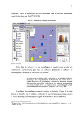 21
manipular, como se estivessem em um laboratório real de química executando
experiências diversas. (BAIXAKI, 2010).
Figura 2 - Exemplo de Software de Simulação
Fonte: Baixaki.
2
Outro tipo de software é o de modelagem, o usuário pode simular um
determinado acontecimento por meio do software. Entretanto, o software de
modelagem e o software de simulação são distintos.
Ao usuário da simulação, cabe a alteração de certos parâmetros e a
observação do comportamento do fenômeno, de acordo com os
valores atribuídos. Na modelagem, o modelo do fenômeno é criado
pelo aprendiz, que utiliza recursos de um sistema computacional
para implementá-lo. Uma vez implementado, o aprendiz pode utilizá-
lo como se fosse uma simulação. (BORNATTO, 2002, p. 68).
O software de modelagem mais conhecido é o Modellus (Figura 3). A ideia
básica do Modellus é a de facilitar a realização de experiências (ou simulações) com
o auxílio do computador nas aprendizagem de Matemática, Física e Química.
2
Disponível em: <http://www.baixaki.com.br/download/irydium-chemistry-lab.htm> Acesso em 01 de
OMarço de 2017.
 