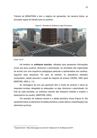 23
Trânsito do DENATRAN e tem o objetivo de apresentar, de maneira lúdica, as
principais regras de trânsito para os usuários.
Figura 5 - Exemplo de Softwares Jogos Educativos
Fonte: Vrum
5
.
Há também os softwares tutoriais, utilizados para apresentar informações
novas aos seus usuários, direcionar o aprendizado. As atividades são organizadas
de acordo com uma sequência pedagógica particular e apresentadas aos usuários,
seguindo essa sequência. No caso de tutoriais, os dispositivos utilizados
(computador, tablet) assumem o papel de máquina de ensinar (VIEIRA, 2000 apud
MARTINS, 2002, p. 11).
As mensagens de erro que aparecem têm o intuito de conduzir o aluno às
respostas corretas, desejadas ou adequadas, ou seja, direcionar o aprendizado. Ao
final de cada atividade, os softwares tutoriais dão feedback imediato e avaliam o
desempenho do usuário. (MARTINS, 2002).
Um exemplo de software tutorial é a tabela periódica virtual (Figura 6). Ele
apresenta todos os elementos da tabela periódica e exibe dados e classificações dos
elementos químicos.
5
Disponível em: <http://www.jogovrum.com.br/> Acesso em 01 de Março de 2017.
 