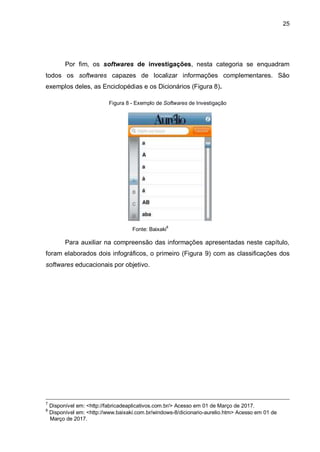 25
Por fim, os softwares de investigações, nesta categoria se enquadram
todos os softwares capazes de localizar informações complementares. São
exemplos deles, as Enciclopédias e os Dicionários (Figura 8).
Figura 8 - Exemplo de Softwares de Investigação
Fonte: Baixaki
8
Para auxiliar na compreensão das informações apresentadas neste capítulo,
foram elaborados dois infográficos, o primeiro (Figura 9) com as classificações dos
softwares educacionais por objetivo.
7
Disponível em: <http://fabricadeaplicativos.com.br/> Acesso em 01 de Março de 2017.
8
Disponível em: <http://www.baixaki.com.br/windows-8/dicionario-aurelio.htm> Acesso em 01 de
OMarço de 2017.
 