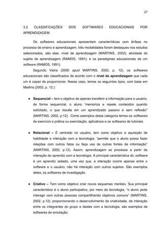 27
3.2 CLASSIFICAÇÕES DOS SOFTWARES EDUCACIONAIS POR
APRENDIZAGEM
Os softwares educacionais apresentam características com ênfase no
processo de ensino e aprendizagem, três modalidades foram destaques nos estudos
selecionados, são elas: nível de aprendizagem (MARTINS, 2002); atividade do
sujeito de aprendizagem (RAMOS, 1991); e os paradigmas educacionais de um
software (RAMOS, 1991).
Segundo Vieira (2000 apud MARTINS, 2002, p. 12), os softwares
educacionais são classificados de acordo com o nível de aprendizagem que cada
um é capaz de proporcionar. Nesse caso, temos os seguintes tipos, com base em
Martins (2002, p. 12.):
● Sequencial – tem o objetivo de apenas transferir a informação para o usuário,
de forma sequencial, o aluno “memoriza e repete conteúdos quando
solicitado, o que resulta em um aprendizado passivo e sem reflexão”
(MARTINS, 2002, p.12). Como exemplos desta categoria temos os softwares
de exercício e prática ou exercitação, aplicativos e os softwares de tutoriais.
● Relacional – É centrado no usuário, tem como objetivo a aquisição de
habilidade e interação com a tecnologia, “permite que o aluno possa fazer
relações com outros fatos ou faça uso de outras fontes de informação”
(MARTINS, 2002, p.12). Assim, aprendizagem se processa a partir da
interação do aprendiz com a tecnologia. A principal característica do software
é um aprendiz isolado, uma vez que, a interação ocorre apenas entre o
software e o usuário, não há interação com outros sujeitos. São exemplos
deles, os softwares de investigação.
● Criativo – Tem como objetivo criar novos esquemas mentais. Sua principal
característica é o aluno participativo, por meio da tecnologia, “o aluno pode
interagir com outras pessoas compartilhando objetivos comuns” (MARTINS,
2002, p.12), proporcionando o desenvolvimento da criatividade, da interação
entre os integrantes do grupo e destes com a tecnologia, são exemplos de
softwares de simulação.
 