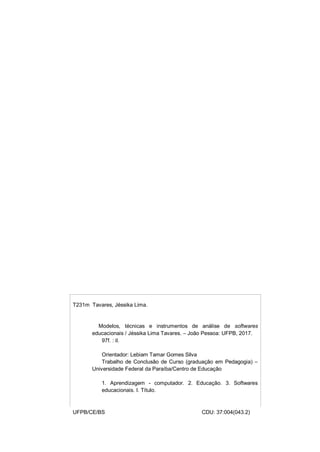 1
T231m Tavares, Jéssika Lima.
Modelos, técnicas e instrumentos de análise de softwares
educacionais / Jéssika Lima Tavares. – João Pessoa: UFPB, 2017.
97f. : il.
Orientador: Lebiam Tamar Gomes Silva
Trabalho de Conclusão de Curso (graduação em Pedagogia) –
Universidade Federal da Paraíba/Centro de Educação
1. Aprendizagem - computador. 2. Educação. 3. Softwares
educacionais. I. Título.
UFPB/CE/BS CDU: 37:004(043.2)
 