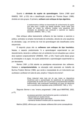 28
Quanto à atividade do sujeito de aprendizagem, Galvis (1988 apud
RAMOS, 1991, p.123) cita a classificação proposta por Thomas Dwyer (1988),
dividido em dois grupos. O primeiro, software com enfoque do tipo algoritmo,
é predominante a ênfase na transmissão de conhecimento do sujeito
que sabe para o sujeito que deseja aprender, sendo neste caso
função do criador do software, projetar uma sequência bem
planejada de atividades que conduzam o aprendiz ao objetivo
esperado. (RAMOS, 1991, p. 123).
Este enfoque utiliza basicamente softwares do tipo tutoriais e exercício e
prática, centrados na simples transmissão de conteúdos, através de uma sequência
de atividades. Logo, em termos de nível de aprendizagem são classificados como
sequenciais.
O segundo grupo são os softwares com enfoque do tipo heurístico.
Nestes, o aspecto predominante “é a aprendizagem experimental ou por
descobrimento, devendo o software criar um ambiente rico em situações que o aluno
deve explorar conjecturalmente” (RAMOS, 1991, p.124). Fazem parte desse grupo
as simulações e os jogos, nos quais predominam a aprendizagem experimental ou
por descoberta.
Ramos (1991, p.124) aborda os paradigmas educacionais dos softwares.
Destaca o comportamentalista, na educação está associado ao trabalho de
Burrhus Frederic Skinner (1968), que vendo a necessidade de um instrumento que
auxiliasse o professor em sala de aula, propôs a “máquina de ensinar”.
[Essa máquina] nada mais era do que meios ou dispositivos
mecânicos para a apresentação de seqüências de aprendizagem
programadas de acordo com os princípios comportamentais descritos
anteriormente, elas avançavam linearmente ao toque de alavancas
com a ocorrência de respostas certas (CARRAHER, 1992, p. 161).
Segundo Skinner e seu “ensino programado” (1968 apud MARTINS, 2002,
p.17),
as pessoas aprendem mais facilmente quando o conteúdo é:
- Apresentado em seções breves;
- Testa o estudante após cada seção;
- Apresenta feedback imediato para as respostas dadas.
Martins (2002), afirma que o uso desses softwares têm como consequência:
 