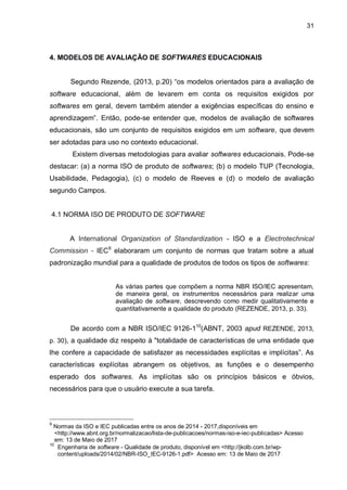 31
4. MODELOS DE AVALIAÇÃO DE SOFTWARES EDUCACIONAIS
Segundo Rezende, (2013, p.20) “os modelos orientados para a avaliação de
software educacional, além de levarem em conta os requisitos exigidos por
softwares em geral, devem também atender a exigências específicas do ensino e
aprendizagem”. Então, pode-se entender que, modelos de avaliação de softwares
educacionais, são um conjunto de requisitos exigidos em um software, que devem
ser adotadas para uso no contexto educacional.
Existem diversas metodologias para avaliar softwares educacionais. Pode-se
destacar: (a) a norma ISO de produto de softwares; (b) o modelo TUP (Tecnologia,
Usabilidade, Pedagogia), (c) o modelo de Reeves e (d) o modelo de avaliação
segundo Campos.
4.1 NORMA ISO DE PRODUTO DE SOFTWARE
A International Organization of Standardization - ISO e a Electrotechnical
Commission - IEC9
elaboraram um conjunto de normas que tratam sobre a atual
padronização mundial para a qualidade de produtos de todos os tipos de softwares:
As várias partes que compõem a norma NBR ISO/IEC apresentam,
de maneira geral, os instrumentos necessários para realizar uma
avaliação de software, descrevendo como medir qualitativamente e
quantitativamente a qualidade do produto (REZENDE, 2013, p. 33).
De acordo com a NBR ISO/IEC 9126-110
(ABNT, 2003 apud REZENDE, 2013,
p. 30), a qualidade diz respeito à "totalidade de características de uma entidade que
lhe confere a capacidade de satisfazer as necessidades explícitas e implícitas”. As
características explícitas abrangem os objetivos, as funções e o desempenho
esperado dos softwares. As implícitas são os princípios básicos e óbvios,
necessários para que o usuário execute a sua tarefa.
9
Normas da ISO e IEC publicadas entre os anos de 2014 - 2017,disponíveis em
0/<http://www.abnt.org.br/normalizacao/lista-de-publicacoes/normas-iso-e-iec-publicadas> Acesso
0/em: 13 de Maio de 2017
10
Engenharia de software - Qualidade de produto, disponível em <http://jkolb.com.br/wp-
0/?content/uploads/2014/02/NBR-ISO_IEC-9126-1.pdf> Acesso em: 13 de Maio de 2017
 