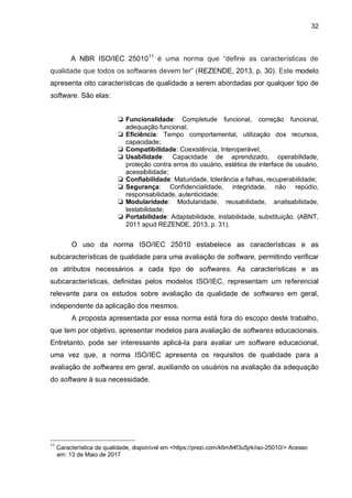 32
A NBR ISO/IEC 2501011
é uma norma que “define as características de
qualidade que todos os softwares devem ter” (REZENDE, 2013, p. 30). Este modelo
apresenta oito características de qualidade a serem abordadas por qualquer tipo de
software. São elas:
❏ Funcionalidade: Completude funcional, correção funcional,
adequação funcional;
❏ Eficiência: Tempo comportamental, utilização dos recursos,
capacidade;
❏ Compatibilidade: Coexistência, Interoperável;
❏ Usabilidade: Capacidade de aprendizado, operabilidade,
proteção contra erros do usuário, estética de interface de usuário,
acessibilidade;
❏ Confiabilidade: Maturidade, tolerância a falhas, recuperabilidade;
❏ Segurança: Confidencialidade, integridade, não repúdio,
responsabilidade, autenticidade;
❏ Modularidade: Modularidade, reusabilidade, analisabilidade,
testabilidade;
❏ Portabilidade: Adaptabilidade, instabilidade, substituição. (ABNT,
2011 apud REZENDE, 2013, p. 31).
O uso da norma ISO/IEC 25010 estabelece as características e as
subcaracterísticas de qualidade para uma avaliação de software, permitindo verificar
os atributos necessários a cada tipo de softwares. As características e as
subcaracterísticas, definidas pelos modelos ISO/IEC, representam um referencial
relevante para os estudos sobre avaliação da qualidade de softwares em geral,
independente da aplicação dos mesmos.
A proposta apresentada por essa norma está fora do escopo deste trabalho,
que tem por objetivo, apresentar modelos para avaliação de softwares educacionais.
Entretanto, pode ser interessante aplicá-la para avaliar um software educacional,
uma vez que, a norma ISO/IEC apresenta os requisitos de qualidade para a
avaliação de softwares em geral, auxiliando os usuários na avaliação da adequação
do software à sua necessidade.
11
Característica de qualidade, disponível em <https://prezi.com/k6m84f3u5jrk/iso-25010/> Acesso
0//em: 13 de Maio de 2017
 