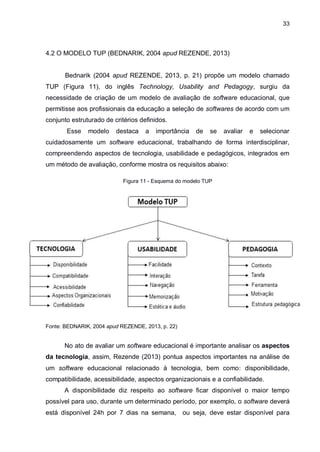 33
4.2 O MODELO TUP (BEDNARIK, 2004 apud REZENDE, 2013)
Bednarik (2004 apud REZENDE, 2013, p. 21) propõe um modelo chamado
TUP (Figura 11), do inglês Technology, Usability and Pedagogy, surgiu da
necessidade de criação de um modelo de avaliação de software educacional, que
permitisse aos profissionais da educação a seleção de softwares de acordo com um
conjunto estruturado de critérios definidos.
Esse modelo destaca a importância de se avaliar e selecionar
cuidadosamente um software educacional, trabalhando de forma interdisciplinar,
compreendendo aspectos de tecnologia, usabilidade e pedagógicos, integrados em
um método de avaliação, conforme mostra os requisitos abaixo:
Figura 11 - Esquema do modelo TUP
Fonte: BEDNARIK, 2004 apud REZENDE, 2013, p. 22)
No ato de avaliar um software educacional é importante analisar os aspectos
da tecnologia, assim, Rezende (2013) pontua aspectos importantes na análise de
um software educacional relacionado à tecnologia, bem como: disponibilidade,
compatibilidade, acessibilidade, aspectos organizacionais e a confiabilidade.
A disponibilidade diz respeito ao software ficar disponível o maior tempo
possível para uso, durante um determinado período, por exemplo, o software deverá
está disponível 24h por 7 dias na semana, ou seja, deve estar disponível para
 
