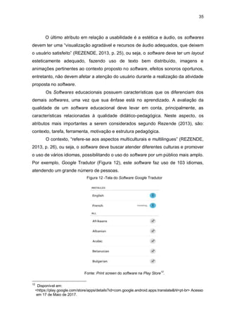 35
O último atributo em relação a usabilidade é a estética e áudio, os softwares
devem ter uma “visualização agradável e recursos de áudio adequados, que deixem
o usuário satisfeito” (REZENDE, 2013, p. 25), ou seja, o software deve ter um layout
esteticamente adequado, fazendo uso de texto bem distribuído, imagens e
animações pertinentes ao contexto proposto no software, efeitos sonoros oportunos,
entretanto, não devem afetar a atenção do usuário durante a realização da atividade
proposta no software.
Os Softwares educacionais possuem características que os diferenciam dos
demais softwares, uma vez que sua ênfase está no aprendizado. A avaliação da
qualidade de um software educacional deve levar em conta, principalmente, as
características relacionadas à qualidade didático-pedagógica. Neste aspecto, os
atributos mais importantes a serem considerados segundo Rezende (2013), são:
contexto, tarefa, ferramenta, motivação e estrutura pedagógica.
O contexto, “refere-se aos aspectos multiculturais e multilingues” (REZENDE,
2013, p. 26), ou seja, o software deve buscar atender diferentes culturas e promover
o uso de vários idiomas, possibilitando o uso do software por um público mais amplo.
Por exemplo, Google Tradutor (Figura 12), este software faz uso de 103 idiomas,
atendendo um grande número de pessoas.
Figura 12 -Tela do Software Google Tradutor
Fonte: Print screen do software na Play Store12
.
12
Disponível em:
O<https://play.google.com/store/apps/details?id=com.google.android.apps.translate&hl=pt-br> Acesso
O!em 17 de Maio de 2017.
 