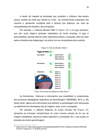 36
A tarefa, diz respeito às atividades que compõem o software, elas devem
possuir ajustes de modo que atenda os níveis de conhecimentos esperados dos
usuários e apresentar condições para o alcance dos objetivos, por meio da
compatibilidade dos desafios, das simulações.
Por exemplo, o software Monster Math 2 (Figura 13), é um jogo educativo,
que tem como objetivo aprender matemática de forma divertida. O jogo é
personalizável, permite alternar entre matemática básica e avançada, além de optar
pelos conteúdos que deseja jogar, de acordo com as necessidades dos usuários.
Figura 13 -Tela do Monster Math 2
Fonte: Print screen do software na Play Store13
.
As ferramentas, “refere-se a instrumentos que possibilitam a compreensão
dos processos pedagógicos específicos de aprendizagem” (REZENDE, 2013, p. 26)
desse modo, alguns dos instrumentos que facilitam a aprendizagem sem sobrecarga
ou deficiência de informações são as imagens, texto, sons e animações.
Por exemplo, o software Sistemas do Corpo Humano 3D (Figura 14),
apresenta as principais características do corpo humano através de do uso de
imagens detalhadas, pequenos textos explicativo e animações 3D, o que auxilia no
processo de ensino aprendizagem.
13
Disponível em:<https://play.google.com/store/apps/details?id=com.makkajai.monstermath2free&
0///hl=pt-br> Acesso em: 17 de Maio de 2017.
 