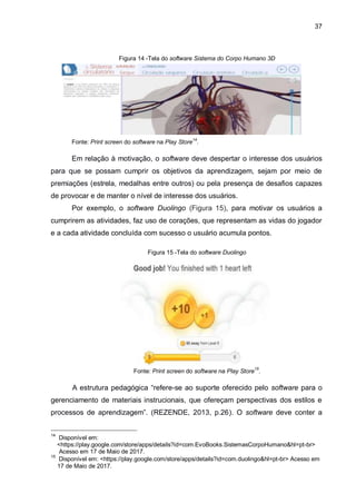 37
Figura 14 -Tela do software Sistema do Corpo Humano 3D
Fonte: Print screen do software na Play Store
14
.
Em relação à motivação, o software deve despertar o interesse dos usuários
para que se possam cumprir os objetivos da aprendizagem, sejam por meio de
premiações (estrela, medalhas entre outros) ou pela presença de desafios capazes
de provocar e de manter o nível de interesse dos usuários.
Por exemplo, o software Duolingo (Figura 15), para motivar os usuários a
cumprirem as atividades, faz uso de corações, que representam as vidas do jogador
e a cada atividade concluída com sucesso o usuário acumula pontos.
Figura 15 -Tela do software Duolingo
Fonte: Print screen do software na Play Store15
.
A estrutura pedagógica “refere-se ao suporte oferecido pelo software para o
gerenciamento de materiais instrucionais, que ofereçam perspectivas dos estilos e
processos de aprendizagem”. (REZENDE, 2013, p.26). O software deve conter a
14
Disponível em:
O/<https://play.google.com/store/apps/details?id=com.EvoBooks.SistemasCorpoHumano&hl=pt-br>
O/!Acesso em 17 de Maio de 2017.
15
Disponível em: <https://play.google.com/store/apps/details?id=com.duolingo&hl=pt-br> Acesso em
O!17 de Maio de 2017.
 