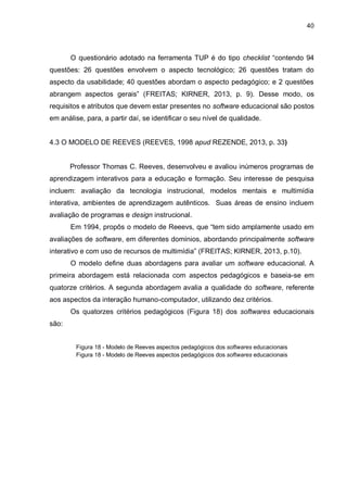 40
O questionário adotado na ferramenta TUP é do tipo checklist “contendo 94
questões: 26 questões envolvem o aspecto tecnológico; 26 questões tratam do
aspecto da usabilidade; 40 questões abordam o aspecto pedagógico; e 2 questões
abrangem aspectos gerais” (FREITAS; KIRNER, 2013, p. 9). Desse modo, os
requisitos e atributos que devem estar presentes no software educacional são postos
em análise, para, a partir daí, se identificar o seu nível de qualidade.
4.3 O MODELO DE REEVES (REEVES, 1998 apud REZENDE, 2013, p. 33)
Professor Thomas C. Reeves, desenvolveu e avaliou inúmeros programas de
aprendizagem interativos para a educação e formação. Seu interesse de pesquisa
incluem: avaliação da tecnologia instrucional, modelos mentais e multimídia
interativa, ambientes de aprendizagem autênticos. Suas áreas de ensino incluem
avaliação de programas e design instrucional.
Em 1994, propôs o modelo de Reeevs, que “tem sido amplamente usado em
avaliações de software, em diferentes domínios, abordando principalmente software
interativo e com uso de recursos de multimídia” (FREITAS; KIRNER, 2013, p.10).
O modelo define duas abordagens para avaliar um software educacional. A
primeira abordagem está relacionada com aspectos pedagógicos e baseia-se em
quatorze critérios. A segunda abordagem avalia a qualidade do software, referente
aos aspectos da interação humano-computador, utilizando dez critérios.
Os quatorzes critérios pedagógicos (Figura 18) dos softwares educacionais
são:
Figura 18 - Modelo de Reeves aspectos pedagógicos dos softwares educacionais
Figura 18 - Modelo de Reeves aspectos pedagógicos dos softwares educacionais
 