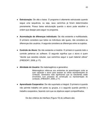 43
● Estruturação: De alta a baixa. O programa é altamente estruturado quando
segue uma sequência, ou seja, seus caminhos já foram determinados
previamente. Possui baixa estruturação quando o aluno pode escolher a
ordem que desejar para seguir no programa.
● Acomodação de diferenças individuais: De não existente a multifacetada.
O primeiro considera que todos os indivíduos são iguais, não considera as
diferenças dos usuários. A segunda considera as diferenças entre os sujeitos.
● Controle do Aluno: De não existente a irrestrito. O primeiro é quando todo o
controle pertence ao software. O segundo significa que o aluno é quem
“decide que sessões estudar, que caminhos seguir e qual material utilizar”
(FRESCKY, 2008, p.17).
● Atividade do Usuário: De matemagênico a generativo.
Matemagênico refere-se aos ambientes de aprendizagem onde se
quer capacitar o aluno para acessar as várias representações do
conteúdo. Generativo está significando que os estudantes estão
envolvidos num processo de construção ou representação do
conteúdo. (FRESCKY, 2008, p.17).
● Aprendizado Cooperativo: De não suportado a integral. O primeiro é quando
não permite trabalho em pares ou grupos, e o segundo quando permite o
trabalho cooperativo, fazendo com que os objetivos sejam compartilhados.
Os dez critérios de interface (Figura 19) do software são:
 