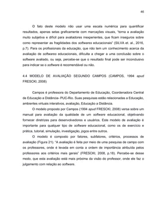 46
O fato deste modelo não usar uma escala numérica para quantificar
resultados, apenas setas graficamente com marcações visuais, “torna a avaliação
muito subjetiva e difícil para avaliadores inexperientes, que ficam inseguros sobre
como representar as fragilidades dos softwares educacionais” (SILVA et. al., 2016,
p.7). Para os profissionais da educação, que não tem um conhecimento acerca da
avaliação de softwares educacionais, dificulta a chegar a uma conclusão sobre o
software avaliado, ou seja, percebe-se que o resultado final pode ser inconclusivo
para indicar se o software é recomendável ou não.
4.4 MODELO DE AVALIAÇÃO SEGUNDO CAMPOS (CAMPOS, 1994 apud
FRESCKI, 2008)
Campos é professora do Departamento de Educação, Coordenadora Central
de Educação a Distância- PUC-Rio. Suas pesquisas estão relacionadas a Educação,
ambientes virtuais interativos, avaliação, Educação a Distância.
O modelo proposto por Campos (1994 apud FRESCKI, 2008) versa sobre um
manual para avaliação da qualidade de um software educacional, objetivando
fornecer diretrizes para desenvolvedores e usuários. Este modelo de avaliação é
importante para qualquer tipo de software educacional, como os de exercício e
prática, tutorial, simulação, investigação, jogos entre outros.
O modelo é composto por fatores, subfatores, critérios, processos de
avaliação (Figura 21). “A avaliação é feita por meio de uma pesquisa de campo com
os professores, onde é levada em conta a ordem de importância atribuída pelos
professores aos critérios mais gerais” (FRESCKI, 2008, p.18). Percebe-se desse
modo, que esta avaliação está mais próxima da visão do professor, onde ele faz o
julgamento com relação ao software.
 
