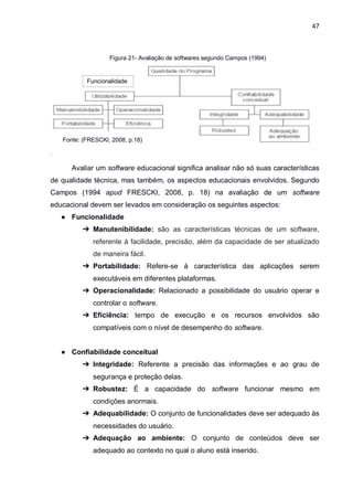 47
Figura 21- Avaliação de softwares segundo Campos (1994)
.
Avaliar um software educacional significa analisar não só suas características
de qualidade técnica, mas também, os aspectos educacionais envolvidos. Segundo
Campos (1994 apud FRESCKI, 2008, p. 18) na avaliação de um software
educacional devem ser levados em consideração os seguintes aspectos:
● Funcionalidade
➔ Manutenibilidade: são as características técnicas de um software,
referente à facilidade, precisão, além da capacidade de ser atualizado
de maneira fácil.
➔ Portabilidade: Refere-se à característica das aplicações serem
executáveis em diferentes plataformas.
➔ Operacionalidade: Relacionado a possibilidade do usuário operar e
controlar o software.
➔ Eficiência: tempo de execução e os recursos envolvidos são
compatíveis com o nível de desempenho do software.
● Confiabilidade conceitual
➔ Integridade: Referente a precisão das informações e ao grau de
segurança e proteção delas.
➔ Robustez: É a capacidade do software funcionar mesmo em
condições anormais.
➔ Adequabilidade: O conjunto de funcionalidades deve ser adequado às
necessidades do usuário.
➔ Adequação ao ambiente: O conjunto de conteúdos deve ser
adequado ao contexto no qual o aluno está inserido.
Funcionalidade
Fonte: (FRESCKI, 2008, p.18)
 