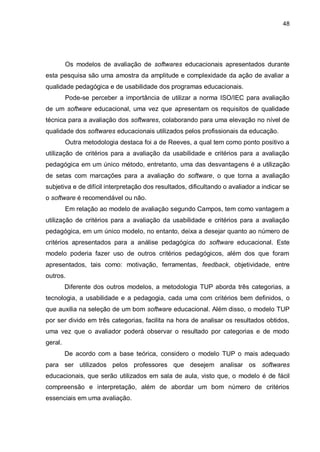 48
Os modelos de avaliação de softwares educacionais apresentados durante
esta pesquisa são uma amostra da amplitude e complexidade da ação de avaliar a
qualidade pedagógica e de usabilidade dos programas educacionais.
Pode-se perceber a importância de utilizar a norma ISO/IEC para avaliação
de um software educacional, uma vez que apresentam os requisitos de qualidade
técnica para a avaliação dos softwares, colaborando para uma elevação no nível de
qualidade dos softwares educacionais utilizados pelos profissionais da educação.
Outra metodologia destaca foi a de Reeves, a qual tem como ponto positivo a
utilização de critérios para a avaliação da usabilidade e critérios para a avaliação
pedagógica em um único método, entretanto, uma das desvantagens é a utilização
de setas com marcações para a avaliação do software, o que torna a avaliação
subjetiva e de difícil interpretação dos resultados, dificultando o avaliador a indicar se
o software é recomendável ou não.
Em relação ao modelo de avaliação segundo Campos, tem como vantagem a
utilização de critérios para a avaliação da usabilidade e critérios para a avaliação
pedagógica, em um único modelo, no entanto, deixa a desejar quanto ao número de
critérios apresentados para a análise pedagógica do software educacional. Este
modelo poderia fazer uso de outros critérios pedagógicos, além dos que foram
apresentados, tais como: motivação, ferramentas, feedback, objetividade, entre
outros.
Diferente dos outros modelos, a metodologia TUP aborda três categorias, a
tecnologia, a usabilidade e a pedagogia, cada uma com critérios bem definidos, o
que auxilia na seleção de um bom software educacional. Além disso, o modelo TUP
por ser divido em três categorias, facilita na hora de analisar os resultados obtidos,
uma vez que o avaliador poderá observar o resultado por categorias e de modo
geral.
De acordo com a base teórica, considero o modelo TUP o mais adequado
para ser utilizados pelos professores que desejem analisar os softwares
educacionais, que serão utilizados em sala de aula, visto que, o modelo é de fácil
compreensão e interpretação, além de abordar um bom número de critérios
essenciais em uma avaliação.
 