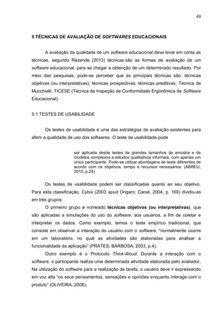 49
5 TÉCNICAS DE AVALIAÇÃO DE SOFTWARES EDUCACIONAIS
A avaliação da qualidade de um software educacional deve levar em conta as
técnicas, segundo Rezende (2013) técnicas são as formas de avaliação de um
software educacional, para se chegar a obtenção de um determinado resultado. Por
meio das pesquisas, pode-se perceber que as principais técnicas são: técnicas
objetivas (ou interpretativas); técnicas prospectivas; técnicas preditivas; Técnica de
Mucchielli; TICESE (Técnica de Inspeção de Conformidade Ergonômica de Software
Educacional).
5.1 TESTES DE USABILIDADE
Os testes de usabilidade é uma das estratégias de avaliação existentes para
aferir a qualidade de uso dos softwares. O teste de usabilidade pode
ser aplicada desde testes de grandes tamanhos de amostra e de
modelos complexos a estudos qualitativos informais, com apenas um
único participante. Pode-se utilizar abordagens de teste diferentes de
acordo com os objetivos, tempo e recursos necessários. (ABREU,
2010, p.24)
Os testes de usabilidade podem ser classificadas quanto ao seu objetivo.
Para esta classificação, Cybis (2003 apud Ongaro; Canal, 2004, p. 169) dividiu-as
em três grupos:
O primeiro grupo é nomeado técnicas objetivas (ou interpretativas), que
são aplicadas a simulações do uso do software, aos usuários, a fim de coletar e
interpretar os dados. Como exemplo, temos o teste empírico tradicional, que
consiste em observar a interação do usuário com o software, “normalmente ocorre
em um laboratório, no qual as atividades são elaboradas para analisar a
funcionalidade da aplicação” (PRATES; BARBOSA, 2003, p.4).
Outro exemplo é o Protocolo Think-Aloud. Durante a interação com o
software, o participante realiza uma determinada atividade elaborada pelo avaliador,
Na utilização do software para a realização da tarefa, o usuário deve ir expressando
em voz alta “os seus pensamentos, sensações e opiniões enquanto interage com o
produto” (OLIVEIRA, 2006);
 