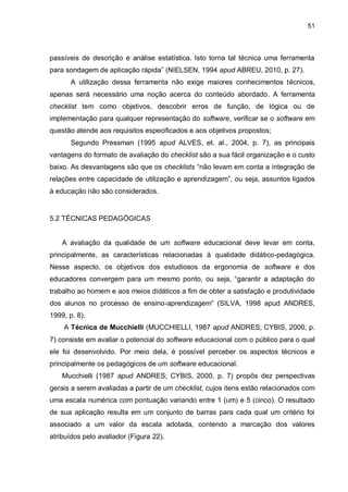 51
passíveis de descrição e análise estatística. Isto torna tal técnica uma ferramenta
para sondagem de aplicação rápida” (NIELSEN, 1994 apud ABREU, 2010, p. 27).
A utilização dessa ferramenta não exige maiores conhecimentos técnicos,
apenas será necessário uma noção acerca do conteúdo abordado. A ferramenta
checklist tem como objetivos, descobrir erros de função, de lógica ou de
implementação para qualquer representação do software, verificar se o software em
questão atende aos requisitos especificados e aos objetivos propostos;
Segundo Pressman (1995 apud ALVES, et. al., 2004, p. 7), as principais
vantagens do formato de avaliação do checklist são a sua fácil organização e o custo
baixo. As desvantagens são que os checklists “não levam em conta a integração de
relações entre capacidade de utilização e aprendizagem”, ou seja, assuntos ligados
à educação não são considerados.
5.2 TÉCNICAS PEDAGÓGICAS
A avaliação da qualidade de um software educacional deve levar em conta,
principalmente, as características relacionadas à qualidade didático-pedagógica.
Nesse aspecto, os objetivos dos estudiosos da ergonomia de software e dos
educadores convergem para um mesmo ponto, ou seja, “garantir a adaptação do
trabalho ao homem e aos meios didáticos a fim de obter a satisfação e produtividade
dos alunos no processo de ensino-aprendizagem” (SILVA, 1998 apud ANDRES,
1999, p. 8).
A Técnica de Mucchielli (MUCCHIELLI, 1987 apud ANDRES; CYBIS, 2000, p.
7) consiste em avaliar o potencial do software educacional com o público para o qual
ele foi desenvolvido. Por meio dela, é possível perceber os aspectos técnicos e
principalmente os pedagógicos de um software educacional.
Mucchielli (1987 apud ANDRES; CYBIS, 2000, p. 7) propôs dez perspectivas
gerais a serem avaliadas a partir de um checklist, cujos itens estão relacionados com
uma escala numérica com pontuação variando entre 1 (um) e 5 (cinco). O resultado
de sua aplicação resulta em um conjunto de barras para cada qual um critério foi
associado a um valor da escala adotada, contendo a marcação dos valores
atribuídos pelo avaliador (Figura 22).
 