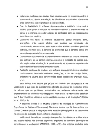 53
● Natureza e qualidade das ajudas: deve oferecer ajuda no problema que lhe é
posto ao aluno. Ajudar em relação às dificuldades encontradas, número de
erros cometidos, sua originalidade e sua variedade.
● Grau de flexibilidade do software: deve-se avaliar a facilidade com a qual o
usuário pode parar a atividade no software e retomar o ensino de onde se
parou e, a maneira de poder adaptar os conteúdos com as necessidades
específicas dos usuários.
● Qualidade das telas: o software educacional possui imagens, sons,
animações, entre outros efeitos, que auxiliam na construção do
conhecimento, desse modo, este aspecto visa analisar a estética geral do
software, de modo que, o conjunto de elementos que o constitui esteja em
harmonia com o conteúdo apresentado.
● Qualidade do documento de acompanhamento: refere-se ao suporte oferecido
pelo software, se ele contém informações sobre a indicação do público-alvo,
informação sobre atualização e principalmente se apresenta sugestões de
uso do software educacional em sala de aula.
● Avaliação contínua do produto: um software educacional deve-se atualizar
continuamente, buscando melhorias, evoluções, a fim de corrigir falhas,
entretanto “o usuário deve ser informado dessa capacidade” (ABREU, 1999,
p.14).
Esta técnica não separa por grupos os critérios em pedagógicos e de
usabilidade, o que exige do avaliador mais atenção ao analisar os resultados, antes
de afirmar que os problemas encontrados no softwares educacionais são
prioritariamente de interface ou pedagógicos. Além disso, “é interessante observar
que 7 dos 10 critérios utilizam o termo qualidade, que por si só é subjetivo” (SILVA
et. al., 2016 p. 9).
A segunda técnica é a TICESE (Técnica de Inspeção de Conformidade
Ergonômica de Software Educacional). Ela é uma técnica que foi desenvolvida por
Gamez (1998) e propõe a integração entre aspectos pedagógicos e de usabilidade
no processo de avaliação de um software educacional.
“A técnica é formada por um conjunto específico de critérios de análise e tem
seu suporte teórico nas ciências cognitivas, ergonomia de software, psicologia da
aprendizagem e pedagogia” (ANDRES, 1999, p.15). Aos critérios adotados está
 