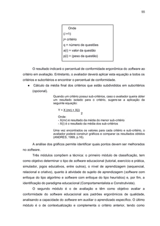 55
Onde
(i =1)
j= critério
q = número de questões
a(i) = valor da questão
p(i) = (peso da questão)
O resultado indicará o percentual de conformidade ergonômica do software ao
critério em avaliação. Entretanto, o avaliador deverá aplicar esta equação a todos os
critérios e subcritérios e encontrar o percentual de conformidade.
● Cálculo da média final dos critérios que estão subdivididos em subcritérios
(opcional).
Quando um critério possui sub-critérios, caso o avaliador queira obter
um resultado isolado para o critério, sugere-se a aplicação da
seguinte equação:
Y = X (mr) + X(i)
2
Onde:
- X(mr) é resultado da média do menor sub-critério
- X(i) é o resultado da média dos sub-critérios
Uma vez encontrados os valores para cada critério e sub-critério, o
avaliador poderá construir gráficos e comparar os resultados obtidos
(ANDRES, 1999, p.16).
A análise dos gráficos permite identificar quais pontos devem ser melhorados
no software.
Três módulos compõem a técnica: o primeiro módulo de classificação, tem
como objetivo determinar o tipo de software educacional (tutorial, exercício e prática,
simulador, jogos educativos, entre outros), o nível de aprendizagem (sequencial,
relacional e criativo), quanto à atividade do sujeito de aprendizagem (software com
enfoque do tipo algoritmo e software com enfoque do tipo heurístico) e, por fim, a
identificação do paradigma educacional (Comportamentalista e Construtivista).
O segundo módulo é o de avaliação e têm como objetivo avaliar a
conformidade do software educacional aos padrões ergonômicos de qualidade,
analisando a capacidade do software em auxiliar o aprendizado específico. O último
módulo é o de contextualização e complementa o critério anterior, tendo como
 