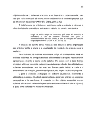 56
objetivo avaliar se o software é adequado a um determinado contexto escolar, uma
vez que, “cada instituição de ensino possui características e contextos próprios, que
se diferenciam das demais” (ANDRES, CYBIS, 2000, p.10).
O detalhamento de critérios em subcritérios guia o avaliador e minimiza o
nível de abstração envolvido na aplicação do método. No entanto, esta técnica
exige um maior tempo de dedicação por parte do avaliador, é
necessário o uso de planilhas auxiliares para guiar o
acompanhamento de cada critério, e para a execução dos cálculos
exigidos pela técnica (SILVA et. al., 2016 p. 9).
A utilização da planilha para a realização dos cálculos e para a organização
dos critérios facilita a leitura e a visualização do resultado da avaliação para o
avaliador.
Para avaliação do software educacional, exige um conhecimento sobre as
técnicas existentes. As principais técnicas apresentadas na biografia nacional foram
apresentadas durante a escrita deste trabalho. De acordo com a base teórica,
considero a técnica checklist a mais recomendada para avaliação da usabilidade dos
softwares educacionais, uma vez que, seu formato pode facilitar a coleta e o
entendimento da avaliação, podendo ser aplicada pelo próprio usuário do programa.
E para a avaliação pedagógica do software educacional, recomendo a
utilização da técnica de Mucchielli, apesar dela não separa os critérios em categorias
pedagógicas e de usabilidade, é composta por dez critérios essenciais em um
software educacional, cada critério pode variar em uma escala de 1 (um) a 5 (cinco),
o que a torna a análise dos resultados mais fácil.
 