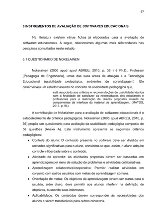 57
6 INSTRUMENTOS DE AVALIAÇÃO DE SOFTWARES EDUCACIONAIS
Na literatura existem várias fichas já elaboradas para a avaliação de
softwares educacionais. A seguir, relacionamos algumas mais referendadas nas
pesquisas consultadas neste estudo.
6.1 QUESTIONÁRIO DE NOKELAINEN
Nokelainen (2006 apud apud ABREU, 2010, p. 36 ) é Ph.D., Professor
(Pedagogia de Engenharia), umas das suas áreas de atuação é a Tecnologia
Educacional (usabilidade pedagógica, ambientes de aprendizagem). Ele
desenvolveu um estudo baseado no conceito de usabilidade pedagógica que,
está associado aos critérios e recomendações de usabilidade técnica
com a finalidade de satisfazer as necessidades dos estudantes e
professores para a realização de tarefas propostas através de
componentes da interface do material de aprendizagem. (MATOS,
2013, p. 94).
A contribuição de Nokelainen para a avaliação de softwares educacionais é o
estabelecimento de critérios pedagógicos. Nokelainen (2006 apud ABREU, 2010, p.
36) propôs um questionário para avaliação da usabilidade pedagógica composto de
56 questões (Anexo A). Este instrumento apresenta os seguintes critérios
pedagógicos:
● Controle do aluno: O conteúdo presente no software deve ser dividido em
unidades significativas para o aluno, considera-se que, assim, o aluno adquire
controle e liberdade sobre o conteúdo.
● Atividade do aprendiz: As atividades propostas devem ser baseadas em
aprendizagem por meio de solução de problemas e atividades colaborativas.
● Aprendizagem colaborativa/cooperativa: Permitir realizar atividades em
conjunto com outros usuários com metas de aprendizagem comuns.
● Orientação de metas: Os objetivos de aprendizagem devem ser claros para o
usuário, além disso, deve permitir aos alunos interferir na definição de
objetivos, buscando seus interesses.
● Aplicabilidade: Os conteúdos devem corresponder às necessidades dos
alunos e serem transferíveis para outros contextos.
 