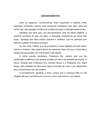 4
AGRADECIMENTOS
Anos se passaram, conhecimentos foram adquiridos e desafios foram
superados, entretanto, sozinha seria impossível contabilizar mais essa vitória em
minha vida. Hoje agradeço a todos que contribuíram para a realização desse sonho.
Agradeço aos meus pais, que acompanharam cada dia dessa trajetória, o
incentivo constante do meu pai Ailton, a dedicação incondicional da minha mãe
Suely. Agradeço aos meus irmãos, Jessiane e Jerffeson, que me apoiaram com
palavras e gestos ao longo do processo.
Ao meu noivo, Cássio, que me acompanhou nessa trajetória com todo apoio,
carinho e incentivo. Não poderia deixar de mencionar meus tios (as), primos (as) e
amigos (as) que sempre me incentivaram a não desistir.
A minha querida orientadora, Professora Dra. Lebiam, pela sua rica
contribuição acadêmica e por sempre acreditar em mim e ter aceitado me orientar. A
banca, formada pela Professora Dra. Danielle Rousy e a Professora Dra. Signe
Dayse, pela aceitação de fazer parte dessa conclusão de curso e por adicionarem
seus conhecimentos ao meu trabalho.
E principalmente, agradeço a Deus, porque sem a presença Dele eu não
chegaria até aqui, vem Dele tudo o que sou, tudo o que tenho e o que espero.
 