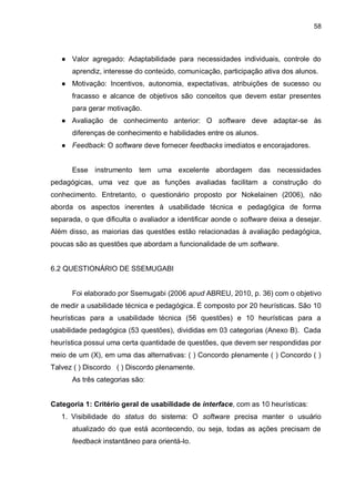 58
● Valor agregado: Adaptabilidade para necessidades individuais, controle do
aprendiz, interesse do conteúdo, comunicação, participação ativa dos alunos.
● Motivação: Incentivos, autonomia, expectativas, atribuições de sucesso ou
fracasso e alcance de objetivos são conceitos que devem estar presentes
para gerar motivação.
● Avaliação de conhecimento anterior: O software deve adaptar-se às
diferenças de conhecimento e habilidades entre os alunos.
● Feedback: O software deve fornecer feedbacks imediatos e encorajadores.
Esse instrumento tem uma excelente abordagem das necessidades
pedagógicas, uma vez que as funções avaliadas facilitam a construção do
conhecimento. Entretanto, o questionário proposto por Nokelainen (2006), não
aborda os aspectos inerentes à usabilidade técnica e pedagógica de forma
separada, o que dificulta o avaliador a identificar aonde o software deixa a desejar.
Além disso, as maiorias das questões estão relacionadas à avaliação pedagógica,
poucas são as questões que abordam a funcionalidade de um software.
6.2 QUESTIONÁRIO DE SSEMUGABI
Foi elaborado por Ssemugabi (2006 apud ABREU, 2010, p. 36) com o objetivo
de medir a usabilidade técnica e pedagógica. É composto por 20 heurísticas. São 10
heurísticas para a usabilidade técnica (56 questões) e 10 heurísticas para a
usabilidade pedagógica (53 questões), divididas em 03 categorias (Anexo B). Cada
heurística possui uma certa quantidade de questões, que devem ser respondidas por
meio de um (X), em uma das alternativas: ( ) Concordo plenamente ( ) Concordo ( )
Talvez ( ) Discordo ( ) Discordo plenamente.
As três categorias são:
Categoria 1: Critério geral de usabilidade de interface, com as 10 heurísticas:
1. Visibilidade do status do sistema: O software precisa manter o usuário
atualizado do que está acontecendo, ou seja, todas as ações precisam de
feedback instantâneo para orientá-lo.
 
