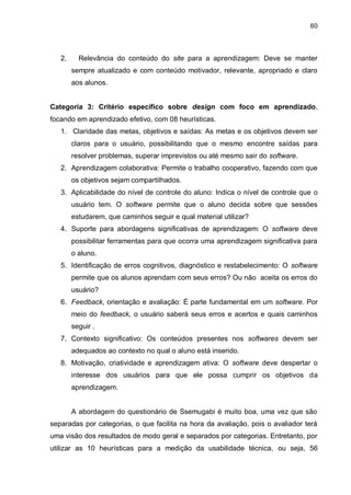 60
2. Relevância do conteúdo do site para a aprendizagem: Deve se manter
sempre atualizado e com conteúdo motivador, relevante, apropriado e claro
aos alunos.
Categoria 3: Critério específico sobre design com foco em aprendizado,
focando em aprendizado efetivo, com 08 heurísticas.
1. Claridade das metas, objetivos e saídas: As metas e os objetivos devem ser
claros para o usuário, possibilitando que o mesmo encontre saídas para
resolver problemas, superar imprevistos ou até mesmo sair do software.
2. Aprendizagem colaborativa: Permite o trabalho cooperativo, fazendo com que
os objetivos sejam compartilhados.
3. Aplicabilidade do nível de controle do aluno: Indica o nível de controle que o
usuário tem. O software permite que o aluno decida sobre que sessões
estudarem, que caminhos seguir e qual material utilizar?
4. Suporte para abordagens significativas de aprendizagem: O software deve
possibilitar ferramentas para que ocorra uma aprendizagem significativa para
o aluno.
5. Identificação de erros cognitivos, diagnóstico e restabelecimento: O software
permite que os alunos aprendam com seus erros? Ou não aceita os erros do
usuário?
6. Feedback, orientação e avaliação: É parte fundamental em um software. Por
meio do feedback, o usuário saberá seus erros e acertos e quais caminhos
seguir .
7. Contexto significativo: Os conteúdos presentes nos softwares devem ser
adequados ao contexto no qual o aluno está inserido.
8. Motivação, criatividade e aprendizagem ativa: O software deve despertar o
interesse dos usuários para que ele possa cumprir os objetivos da
aprendizagem.
A abordagem do questionário de Ssemugabi é muito boa, uma vez que são
separadas por categorias, o que facilita na hora da avaliação, pois o avaliador terá
uma visão dos resultados de modo geral e separados por categorias. Entretanto, por
utilizar as 10 heurísticas para a medição da usabilidade técnica, ou seja, 56
 