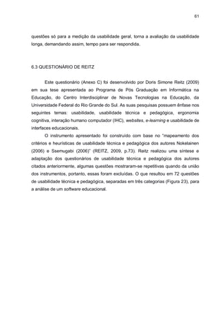 61
questões só para a medição da usabilidade geral, torna a avaliação da usabilidade
longa, demandando assim, tempo para ser respondida.
6.3 QUESTIONÁRIO DE REITZ
Este questionário (Anexo C) foi desenvolvido por Doris Simone Reitz (2009)
em sua tese apresentada ao Programa de Pós Graduação em Informática na
Educação, do Centro Interdisciplinar de Novas Tecnologias na Educação, da
Universidade Federal do Rio Grande do Sul. As suas pesquisas possuem ênfase nos
seguintes temas: usabilidade, usabilidade técnica e pedagógica, ergonomia
cognitiva, interação humano computador (IHC), websites, e-learning e usabilidade de
interfaces educacionais.
O instrumento apresentado foi construído com base no “mapeamento dos
critérios e heurísticas de usabilidade técnica e pedagógica dos autores Nokelainen
(2006) e Ssemugabi (2006)” (REITZ, 2009, p.73). Reitz realizou uma síntese e
adaptação dos questionários de usabilidade técnica e pedagógica dos autores
citados anteriormente, algumas questões mostraram-se repetitivas quando da união
dos instrumentos, portanto, essas foram excluídas. O que resultou em 72 questões
de usabilidade técnica e pedagógica, separadas em três categorias (Figura 23), para
a análise de um software educacional.
 