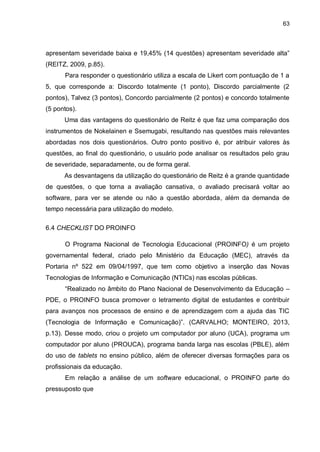 63
apresentam severidade baixa e 19,45% (14 questões) apresentam severidade alta”
(REITZ, 2009, p.85).
Para responder o questionário utiliza a escala de Likert com pontuação de 1 a
5, que corresponde a: Discordo totalmente (1 ponto), Discordo parcialmente (2
pontos), Talvez (3 pontos), Concordo parcialmente (2 pontos) e concordo totalmente
(5 pontos).
Uma das vantagens do questionário de Reitz é que faz uma comparação dos
instrumentos de Nokelainen e Ssemugabi, resultando nas questões mais relevantes
abordadas nos dois questionários. Outro ponto positivo é, por atribuir valores às
questões, ao final do questionário, o usuário pode analisar os resultados pelo grau
de severidade, separadamente, ou de forma geral.
As desvantagens da utilização do questionário de Reitz é a grande quantidade
de questões, o que torna a avaliação cansativa, o avaliado precisará voltar ao
software, para ver se atende ou não a questão abordada, além da demanda de
tempo necessária para utilização do modelo.
6.4 CHECKLIST DO PROINFO
O Programa Nacional de Tecnologia Educacional (PROINFO) é um projeto
governamental federal, criado pelo Ministério da Educação (MEC), através da
Portaria nº 522 em 09/04/1997, que tem como objetivo a inserção das Novas
Tecnologias de Informação e Comunicação (NTICs) nas escolas públicas.
“Realizado no âmbito do Plano Nacional de Desenvolvimento da Educação –
PDE, o PROINFO busca promover o letramento digital de estudantes e contribuir
para avanços nos processos de ensino e de aprendizagem com a ajuda das TIC
(Tecnologia de Informação e Comunicação)”. (CARVALHO; MONTEIRO, 2013,
p.13). Desse modo, criou o projeto um computador por aluno (UCA), programa um
computador por aluno (PROUCA), programa banda larga nas escolas (PBLE), além
do uso de tablets no ensino público, além de oferecer diversas formações para os
profissionais da educação.
Em relação a análise de um software educacional, o PROINFO parte do
pressuposto que
 