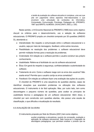 64
a tarefa de avaliação de software educativo é complexa, uma vez que
põe em julgamento vários aspectos inter-relacionados e que
envolvem uma articulação de conteúdos de Informática,
Computação, Comunicação, Psicologia, Pedagogia etc. (PROINFO,
1987 apud BRITO; ALMEIDA; CAVALCANTI, 2003, p. 335).
Neste sentido, o III Encontro Nacional do PROINFO (1998) teve como objetivo
discutir os critérios para o desenvolvimento, uso e seleção de softwares
educacionais. O PROINFO propôs um checklist composto por 20 questões (ANEXO
D), abordando a:
● Interatividade: Diz respeito a comunicação entre o software educacional e o
usuário, seja por meio de mensagens, feedback, entre outros recursos.
● Flexibilidade na resolução dos problemas: o software educacional deve
permitir múltiplas formas para a resolução de problemas.
● Criatividade: Em relação se o software permite o usuário construir seu próprio
conhecimento.
● Usabilidade: Refere-se à facilidade do uso do software educacional.
● Ética: Em geral diz respeito à segurança, confidencialidade e autenticidade do
software.
● Tratamento do erro: Como o software reage com os erros dos usuários? Não
aceita erros? Permite que o usuário corrija os erros cometidos?
● Feedback: Em relação ao software fazer uma avaliação das ações do usuário.
O checklist do PROINFO é uma sequência de questões abertas, capaz de
identificar situações que acarretem problemas na utilização dos softwares
educacionais. O instrumento é de fácil aplicação. Mas, por outro lado, tem como
desvantagens o pequeno número de questões, para avaliar os princípios de
usabilidade técnica e pedagógica de um software educacional. Além disso, o
checklist por sem construído com questões abertas, não possui uma escala de
classificação, o que dificulta a visualização do resultado.
6.5 AVALIAÇÃO DE OLIVEIRA
O instrumento proposto por Noé de Oliveira (2001) tem como objetivo,
auxiliar projetistas e educadores, quando da concepção, avaliação e
aplicação de software educacional. Nele busca-se a integração de
abordagens pedagógicas, que permitam analisar o produto que se
 