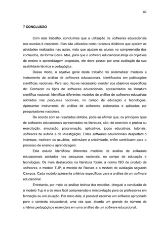 67
7 CONCLUSÃO
Com este trabalho, concluímos que a utilização de softwares educacionais
nas escolas é crescente. Eles são utilizados como recursos didáticos que apoiam as
atividades realizadas nas aulas, visto que ajudam os alunos na compreensão dos
conteúdos, de forma lúdica. Mas, para que o software educacional atinja os objetivos
de ensino e aprendizagem propostos, ele deve passar por uma avaliação da sua
usabilidade técnica e pedagógica.
Desse modo, o objetivo geral deste trabalho foi sistematizar modelos e
instrumento de análise de softwares educacionais, identificados em publicações
científicas nacionais. Para isso, fez-se necessário atender aos objetivos específicos
de: Conhecer os tipos de softwares educacionais, apresentados na literatura
científica nacional; Identificar diferentes modelos de análise de softwares educativos
adotados nas pesquisas nacionais, no campo de educação e tecnologias;
Apresentar instrumento de análise de softwares, elaborados e aplicados por
pesquisadores nacionais.
De acordo com os resultados obtidos, pode-se afirmar que, os principais tipos
de softwares educacionais apresentados na literatura, são: de exercício e prática ou
exercitação, simulação, programação, aplicativos, jogos educativos, tutoriais,
softwares de autoria e de investigação. Estes softwares educacionais despertam o
interesse, motivam os usuários, estimulam a criatividade, enfim contribuem para o
processo de ensino e aprendizagem.
Este estudo identificou diferentes modelos de análise de softwares
educacionais adotados nas pesquisas nacionais, no campo de educação e
tecnologias. Os mais destacados na literatura foram: a norma ISO de produto de
softwares, o modelo TUP, o modelo de Reeves e o modelo de avaliação segundo
Campos. Cada modelo apresenta critérios específicos para a análise de um software
educacional.
Entretanto, por meio da análise teórica dos modelos, cheguei a conclusão de
o modelo Tup é o de mais fácil compreensão e interpretação para os professores em
formação ou em atuação. Por meio dele, é possível escolher um software apropriado
para o contexto educacional, uma vez que, aborda um grande de número de
critérios pedagógicos essenciais em uma análise de um software educacional.
 