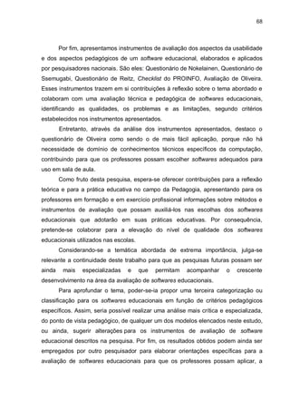 68
Por fim, apresentamos instrumentos de avaliação dos aspectos da usabilidade
e dos aspectos pedagógicos de um software educacional, elaborados e aplicados
por pesquisadores nacionais. São eles: Questionário de Nokelainen, Questionário de
Ssemugabi, Questionário de Reitz, Checklist do PROINFO, Avaliação de Oliveira.
Esses instrumentos trazem em si contribuições à reflexão sobre o tema abordado e
colaboram com uma avaliação técnica e pedagógica de softwares educacionais,
identificando as qualidades, os problemas e as limitações, segundo critérios
estabelecidos nos instrumentos apresentados.
Entretanto, através da análise dos instrumentos apresentados, destaco o
questionário de Oliveira como sendo o de mais fácil aplicação, porque não há
necessidade de domínio de conhecimentos técnicos específicos da computação,
contribuindo para que os professores possam escolher softwares adequados para
uso em sala de aula.
Como fruto desta pesquisa, espera-se oferecer contribuições para a reflexão
teórica e para a prática educativa no campo da Pedagogia, apresentando para os
professores em formação e em exercício profissional informações sobre métodos e
instrumentos de avaliação que possam auxiliá-los nas escolhas dos softwares
educacionais que adotarão em suas práticas educativas. Por consequência,
pretende-se colaborar para a elevação do nível de qualidade dos softwares
educacionais utilizados nas escolas.
Considerando-se a temática abordada de extrema importância, julga-se
relevante a continuidade deste trabalho para que as pesquisas futuras possam ser
ainda mais especializadas e que permitam acompanhar o crescente
desenvolvimento na área da avaliação de softwares educacionais.
Para aprofundar o tema, poder-se-ia propor uma terceira categorização ou
classificação para os softwares educacionais em função de critérios pedagógicos
específicos. Assim, seria possível realizar uma análise mais crítica e especializada,
do ponto de vista pedagógico, de qualquer um dos modelos elencados neste estudo,
ou ainda, sugerir alterações para os instrumentos de avaliação de software
educacional descritos na pesquisa. Por fim, os resultados obtidos podem ainda ser
empregados por outro pesquisador para elaborar orientações específicas para a
avaliação de softwares educacionais para que os professores possam aplicar, a
 