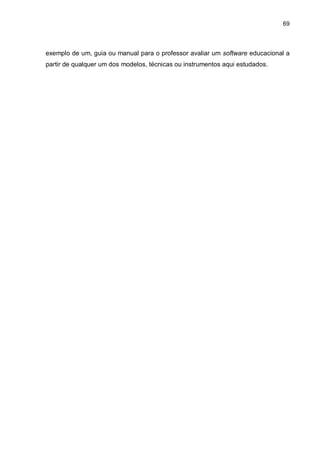 69
exemplo de um, guia ou manual para o professor avaliar um software educacional a
partir de qualquer um dos modelos, técnicas ou instrumentos aqui estudados.
 