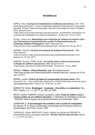 70
REFERÊNCIAS
ABREU, Célia. Avaliação de Usabilidade em Softwares Educativos. 2010. 109 f.
Dissertação (Mestrado) - Curso de Mestrado Integrado Profissional em Computação
Aplicada, Instituto Federal de Educação, Ciência e Tecnologia do Ceará, Fortaleza,
2010. Disponível em:
<http://www.uece.br/mpcomp/index.php/arquivos/doc_download/231-dissertacao-72-
avaliacao-de-usabilidade-em-softwares-educativos>. Acesso em: 19 nov. 2016.
ALVES, Juliano et al. Metodologia para Avaliação de Software de Autoria como
uma Ferramenta Computacional para auxílio no Desenvolvimento de
Conteúdos Didático-Pedagógicos. 2004. Disponível em:
<http://nlx.di.fc.ul.pt/~guelpeli/Arquivos/Artigo16.pdf>. Acesso em: 25 mar. 2017..
ANDRES, Daniele. Técnicas de Avaliação de Software Educacional. 1999.
Disponível em:
<www.inf.ufsc.br/~edla.ramos/infoedu/alunos/alunos99/trabfinal/Daniele1.doc>.
Acesso em: 19 mar. 2017.
ANDRES, Daniele; CYBIS, Walter. Um estudo teórico sobre as técnicas de
avaliação de software educacional. 2000. Disponível em:
<http://sedici.unlp.edu.ar/handle/10915/23499>. Acesso em: 19 nov. 2006.
BAIXAKI. IrYdium - Virtual Chemistry Lab. 2010 Disponível em:
<http://www.baixaki.com.br/download/irydium-chemistry-lab.htm>. Acesso em 01 de
mar. de 2017.
BORGE, Luciano. Ensino de lógica de programação de forma visual. 2012.
Disponível em: <http://proflborges.blogspot.com.br/2012/06/blockly-ensino-de-logica
-de-programacao.html>. Acesso em: 29 de abr. de 2017
BORNATTO, Gilmar. Modelagem - simulação - informática e a matemática. Rev.
PEC, Curitiba, v.2, n.1, p.67-71, jul. 2001-jul. 2002.
BRITO, Cristina; ALMEIDA, Iolanda; Cavalcanti, Lialda. O que se avalia e o que é
preciso avaliar em um software educativo. In: Workshop de Informática na Escola
- WIE2003, XXIII Congresso da Sociedade Brasileira de Computação. 2003.
CARRAHER, D. A aprendizagem de conceitos com o auxílio do computador.
Em Alencar, M. E. Novas Contribuições da Psicologia aos Processos de Ensino-
Aprendizagem. São Paulo: Cortez, 1992.
CARVALHO, Liliane; MONTEIRO, Carlos. Análise de aspectos do PROINFO e
possibilidades para a educação estatística. Revista Tópicos Educacionais, Recife,
v. 1, p.10-31, jul. 2013.
 