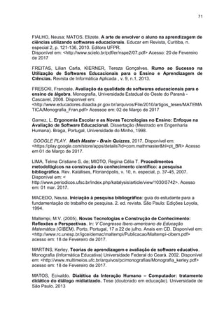 71
FIALHO, Neusa; MATOS, Elizete. A arte de envolver o aluno na aprendizagem de
ciências utilizando softwares educacionais. Educar em Revista, Curitiba, n.
especial 2, p. 121-136, 2010. Editora UFPR.
Disponível em: <http://www.scielo.br/pdf/er/nspe2/07.pdf> Acesso: 20 de Fevereiro
de 2017
FREITAS, Lilian Carla, KIERNER, Tereza Gonçalves. Rumo ao Sucesso na
Utilização de Softwares Educacionais para o Ensino e Aprendizagem de
Ciências. Revista de Informática Aplicada , v. 9, n.1, 2013.
FRESCKI, Franciele. Avaliação da qualidade de softwares educacionais para o
ensino de álgebra. Monografia, Universidade Estadual do Oeste do Paraná -
Cascavel, 2008. Disponivel em:
<http://www.educadores.diaadia.pr.gov.br/arquivos/File/2010/artigos_teses/MATEMA
TICA/Monografia_Fran.pdf> Acessoe em: 02 de Março de 2017
Gamez, L. Ergonomia Escolar e as Novas Tecnologias no Ensino: Enfoque na
Avaliação de Software Educacional. Dissertação (Mestrado em Engenharia
Humana). Braga, Portugal, Universidade do Minho, 1998.
GOOGLE PLAY. Math Master - Brain Quizzes, 2017. Disponível em:
<https://play.google.com/store/apps/details?id=com.mathmaster&hl=pt_BR> Acesso
em 01 de Março de 2017.
LIMA, Telma Cristiane S. de; MIOTO, Regina Célia T. Procedimentos
metodológicos na construção do conhecimento científico: a pesquisa
bibliográfica. Rev. Katálises, Florianópolis, v. 10, n. especial, p. 37-45, 2007.
Disponível em: <
http://www.periodicos.ufsc.br/index.php/katalysis/article/view/1030/5742>. Acesso
em: 01 mar. 2017.
MACEDO, Neusa. Iniciação à pesquisa bibliográfica: guia do estudante para a
fundamentação do trabalho de pesquisa. 2. ed. revista. São Paulo: Edições Loyola,
1994.
Maltempi, M.V. (2005). Novas Tecnologias e Construção de Conhecimento:
Reflexões e Perspectivas. In: V Congresso Ibero-americano de Educação
Matemática (CIBEM). Porto, Portugal, 17 a 22 de julho. Anais em CD. Disponível em:
<http://www.rc.unesp.br/igce/demac/maltempi/Publicacao/Maltempi-cibem.pdf>
acesso em: 18 de Fevereiro de 2017.
MARTINS, Kerley. Teorias de aprendizagem e avaliação de software educativo.
Monografia (Informática Educativa) Universidade Federal do Ceará. 2002. Disponível
em: <http://www.multimeios.ufc.br/arquivos/pc/monografias/Monografia_kerley.pdf>
acesso em: 18 de Fevereiro de 2017.
MATOS, Ecivaldo. Dialética da Interação Humano – Computador: tratamento
didático do diálogo midiatizado. Tese (doutorado em educação). Universidade de
São Paulo. 2013
 