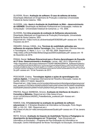72
OLIVEIRA, Álvaro. Avaliação de software: O caso de editores de textos.
Dissertação (Mestrado em Engenharia de Produção e sistemas) Universidade
Federal de Santa Catarina. 1992.
OLIVEIRA, João. Apoio à Avaliação de Usabilidade na Web – desenvolvimento
do USEWEB. Dissertação de Mestrado Profissional em Computação. Instituto de
Computação - Universidade Estadual de Campinas. p. 116. 2006.
OLIVEIRA, Noé.Uma proposta de avaliação de Softwares educacionais.
Dissertação (Mestrado em Engenharia de Produção).Florianópolis, Universidade
Federal de Santa Catarina, 2001.
Disponível em: <https://core.ac.uk/download/pdf/30362580.pdf> acesso em: 18 de
Fevereiro de 2017.
ONGARO, Edineia; CANAL, Ana. Técnicas de usabilidade aplicadas aos
softwares da empresa Zipline Tecnologia. Disc. Scientia. Série: Ciências Naturais
e Tecnológicas, S. Maria, v. 5, n. 1, p. 163-183, 2004. Disponível em:
<http://sites.unifra.br/Portals/36/tecnologicas/2004/Usabilidade.pdf> acesso em: 18
de Dezembro de 2016.
PENHA, Daniel. Software Educacional para o Ensino-Aprendizagem de Equação
do 2º Grau: Desenvolvimento e Avaliação. Lavras - MG, 2013. Disponível em:
<http://repositorio.ufla.br/jspui/bitstream/1/5249/1/MONOGRAFIA_Software%20educ
acional%20para%20o%20ensino-aprendizagem%20de%20equa%C3%A7%C3%A3
o%20do%202o%20grau%3A%20Desenvolvimento%20e%20avalia%C3%A7%C3%A
3o.pdf> acesso em: 18 de Fevereiro de 2017.
PESCADOR, Cristina. Tecnologias digitais e ações de aprendizagem dos
nativos digitais. V Congresso Internacional de Filosofia e Educação, Caxias do
Sul/RS, ISSN 2177-644X, Maio2010.
Disponível em: <http://www.ucs.br/ucs/tplcinfe/eventos/cinfe/artigos/artigos/arquivos/
eixo_tematico7/TECNOLOGIAS%20DIGITAIS%20E%20ACOES%20DE%20APREN
DIZAGEM%20DOS%20NATIVOS%20DIGITAIS.pdf>Acesso em: Agosto de 2016
PRATES, Raquel; BARBOSA, Simone. Avaliação de Interfaces de Usuário –
Conceitos e Métodos. Disponível em:<http://www.inf.puc-
rio.br/~inf1403/docs/JAI2003_PratesBarbosa_avaliacao.pdf> Acesso em :
03/01/2017
RAMOS, Edla. O fundamental na avaliação da qualidade do software
educacional. In: II Simpósio Brasileiro de Informática na Educação. Porto Alegre:
SBC. p.122-131. 1991. Disponível em:<
http://www.inf.ufsc.br/~edla.ramos/publicacoes/Qualid.pdf> acesso em: 07 de Janeiro
de 2016.
REITZ, Simone. Avaliação do Impacto da Usabilidade Técnica e Pedagógica no
desempenho de Aprendizagens em “E-learning”. Tese (Doutorado em
Informática na Educação) – Programa de Pós-Graduação em Informática na
Educação, Centro Interdisciplinar de Novas Tecnologias na Educação, Universidade
 