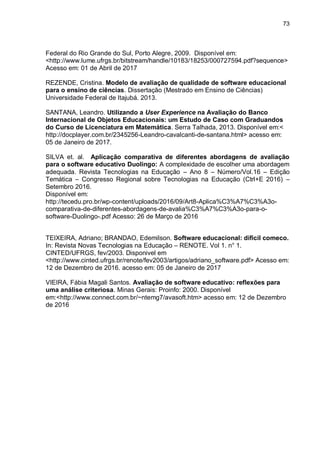73
Federal do Rio Grande do Sul, Porto Alegre, 2009. Disponível em:
<http://www.lume.ufrgs.br/bitstream/handle/10183/18253/000727594.pdf?sequence>
Acesso em: 01 de Abril de 2017
REZENDE, Cristina. Modelo de avaliação de qualidade de software educacional
para o ensino de ciências. Dissertação (Mestrado em Ensino de Ciências)
Universidade Federal de Itajubá. 2013.
SANTANA, Leandro. Utilizando a User Experience na Avaliação do Banco
Internacional de Objetos Educacionais: um Estudo de Caso com Graduandos
do Curso de Licenciatura em Matemática. Serra Talhada, 2013. Disponível em:<
http://docplayer.com.br/2345256-Leandro-cavalcanti-de-santana.html> acesso em:
05 de Janeiro de 2017.
SILVA et. al. Aplicação comparativa de diferentes abordagens de avaliação
para o software educativo Duolingo: A complexidade de escolher uma abordagem
adequada. Revista Tecnologias na Educação – Ano 8 – Número/Vol.16 – Edição
Temática – Congresso Regional sobre Tecnologias na Educação (Ctrl+E 2016) –
Setembro 2016.
Disponível em:
http://tecedu.pro.br/wp-content/uploads/2016/09/Art8-Aplica%C3%A7%C3%A3o-
comparativa-de-diferentes-abordagens-de-avalia%C3%A7%C3%A3o-para-o-
software-Duolingo-.pdf Acesso: 26 de Março de 2016
TEIXEIRA, Adriano; BRANDAO, Edemilson. Software educacional: dificil comeco.
In: Revista Novas Tecnologias na Educação – RENOTE. Vol 1. n° 1.
CINTED/UFRGS, fev/2003. Disponivel em
<http://www.cinted.ufrgs.br/renote/fev2003/artigos/adriano_software.pdf> Acesso em:
12 de Dezembro de 2016. acesso em: 05 de Janeiro de 2017
VIEIRA, Fábia Magali Santos. Avaliação de software educativo: reflexões para
uma análise criteriosa. Minas Gerais: Proinfo: 2000. Disponível
em:<http://www.connect.com.br/~ntemg7/avasoft.htm> acesso em: 12 de Dezembro
de 2016
 