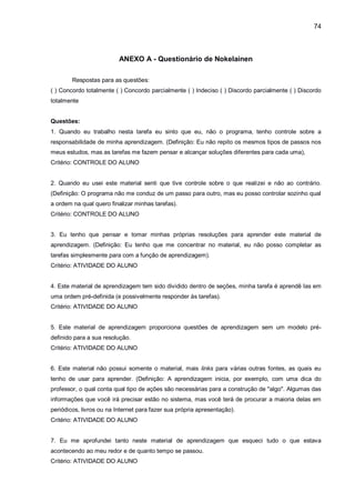 74
ANEXO A - Questionário de Nokelainen
Respostas para as questões:
( ) Concordo totalmente ( ) Concordo parcialmente ( ) Indeciso ( ) Discordo parcialmente ( ) Discordo
totalmente
Questões:
1. Quando eu trabalho nesta tarefa eu sinto que eu, não o programa, tenho controle sobre a
responsabilidade de minha aprendizagem. (Definição: Eu não repito os mesmos tipos de passos nos
meus estudos, mas as tarefas me fazem pensar e alcançar soluções diferentes para cada uma),
Critério: CONTROLE DO ALUNO
2. Quando eu usei este material senti que tive controle sobre o que realizei e não ao contrário.
(Definição: O programa não me conduz de um passo para outro, mas eu posso controlar sozinho qual
a ordem na qual quero finalizar minhas tarefas).
Critério: CONTROLE DO ALUNO
3. Eu tenho que pensar e tomar minhas próprias resoluções para aprender este material de
aprendizagem. (Definição: Eu tenho que me concentrar no material, eu não posso completar as
tarefas simplesmente para com a função de aprendizagem).
Critério: ATIVIDADE DO ALUNO
4. Este material de aprendizagem tem sido dividido dentro de seções, minha tarefa é aprendê Ias em
uma ordem pré-definida (e possivelmente responder às tarefas).
Critério: ATIVIDADE DO ALUNO
5. Este material de aprendizagem proporciona questões de aprendizagem sem um modelo pré-
definido para a sua resolução.
Critério: ATIVIDADE DO ALUNO
6. Este material não possui somente o material, mais links para várias outras fontes, as quais eu
tenho de usar para aprender. (Definição: A aprendizagem inicia, por exemplo, com uma dica do
professor, o qual conta qual tipo de ações são necessárias para a construção de "algo". Algumas das
informações que você irá precisar estão no sistema, mas você terá de procurar a maioria delas em
periódicos, livros ou na Internet para fazer sua própria apresentação).
Critério: ATIVIDADE DO ALUNO
7. Eu me aprofundei tanto neste material de aprendizagem que esqueci tudo o que estava
acontecendo ao meu redor e de quanto tempo se passou.
Critério: ATIVIDADE DO ALUNO
 