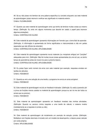 79
46. Se eu não posso me lembrar de uma palavra específica ou conceito enquanto uso este material
de aprendizagem posso retomar e verificar seu significado no material anterior.
Critério: FLEXIBILIDADE
47. Quando uso este material de aprendizagem sinto que tenho de lembrar muitas coisas ao mesmo
tempo. (Definição: Eu sinto em alguns momentos que deveria ter usado o papel para escrever
algumas anotações).
Critério: CONTROLE DO ALUNO
48. Este material de aprendizagem apresenta informações em formato que o toma fácil de aprender.
(Definição: A informação é apresentada de forma significativa e interconectada e não em partes
separadas que são difíceis de entender).
Critério: CONTROLE DO ALUNO, APLICABILIDADE
49. Este material de aprendizagem apresenta novos materiais (ou recapitula antigos) em "porções"
adequadas para mim. (Definição: Não há muitas novas coisas apresentadas de uma só vez, eu tenho
tempo de aprendê-Ias antes de mover-me para o próximo tópico).
Critério: CONTROLE DO ALUNO, APLICABILIDADE
50. Eu posso fazer certo número de erros com este material (por exemplo, respostas erradas em
tarefas de cálculos).
Critério: FEEDBACK
51. Quando eu erro uma solução de uma tarefa, o programa me envia um aviso amigável.
Critério: FEEDBACK
52. Este material de aprendizagem me dá um feedback motivador. (Definição: Eu estou querendo pôr
a prova as funções menos usadas no material de aprendizagem porque eu sei irá me dar todos os
avisos que eu preciso).
Critério: FEEDBACK
53. Este material de aprendizagem apresenta um feedback imediato das minhas atividades.
(Definição: Quando eu escrevo minha resposta a uma tarefa de cálculo, o sistema mostra
imediatamente se a resposta é correta ou não).
Critério: FEEDBACK
54. Este material de aprendizagem dá inicialmente um exemplo da solução correta. (Definição:
Multiplicar com frações decimais é iniciado com um modelo de desempenho, e depois posso calcular
por conta própria).
Critério: APLICABILIDADE
 