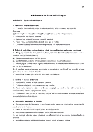 81
ANEXO B - Questionário de Ssemugabi
Categoria 1: Projeto interface em geral
1 Visibilidade do status do sistema
1.1 O Sistema me mantém informado através de feedback: sobre o que está acontecendo.
Resposta:
( ) Concordo plenamente ( ) Concordo ( ) Talvez ( ) Discordo ( ) Discordo plenamente.
1.2 Eu entendo o que significa feedback.
1.3 Eu obtenho o feedback dentro de um tempo razoável.
1.4 Posso ver ou ouvir os resultados de cada ação que eu realizo.
1.5 O sistema não reage de forma que me surpreenda e não faz nada inesperado.
2 Modelo do projetista e modelo do aluno, isto é, correlação entre o sistema e o mundo real
2.1 A linguagem usada é natural, os termos, frases, conceitos são similares àqueles usados no meu
dia-a-dia ou no ambiente de estudo.
2.2 Eu não fico confuso com o uso dos termos.
2.3 Eu não fico confuso com a forma que os símbolos, ícones, imagens são usadas.
2.4 Não há jargões usados (jargão significa uma abreviatura ou uma expressão desenvolvida e usada
por um grupo de pessoas).
2.5 A metáfora usada corresponde aos objetos ou conceitos do mundo-real, por exemplo, o ícone
para salvar se parece com um disquete.
2.6 As informações são organizadas em uma ordem natural e lógica.
3 Controle do usuário e liberdade
3.1 Eu controlo o sistema, ao invés deste me controlar.
3.2 O sistema trabalha da forma que eu quero que trabalhe.
3.3 Cada página apresenta todos os botões de navegação ou hiperlinks necessários, tais como,
anterior (voltar), próxima e página inicial (home).
3.4 Quando eu cometo um erro eu não posso escolher sair do sistema usando um botão de saída de
emergência claramente sinalizado.
4 Consistência e aderência às normas
4.1 A mesma convenção (normas ou o caminho pelo qual o conteúdo é organizado e apresentado) é
usado através do sistema.
4.2 E fácil de entender as convenções usadas através do sistema.
4.3 A convenção usada é similar àquelas em outros sistemas que utilizei.
4.4 As mesmas palavras, frases, situações ou ações referem-se às mesmas coisas através do
sistema.
4.5 As cores são usadas de forma consistente (mesma forma) através do sistema.
 