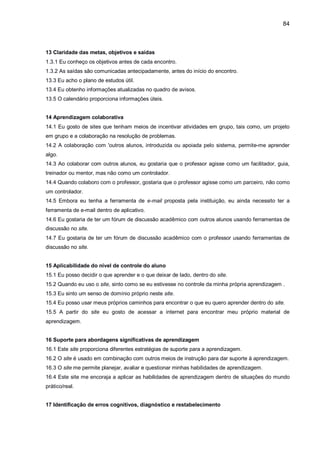 84
13 Claridade das metas, objetivos e saídas
1.3.1 Eu conheço os objetivos antes de cada encontro.
1.3.2 As saídas são comunicadas antecipadamente, antes do início do encontro.
13.3 Eu acho o plano de estudos útil.
13.4 Eu obtenho informações atualizadas no quadro de avisos.
13.5 O calendário proporciona informações úteis.
14 Aprendizagem colaborativa
14.1 Eu gosto de sites que tenham meios de incentivar atividades em grupo, tais como, um projeto
em grupo e a colaboração na resolução de problemas.
14.2 A colaboração com 'outros alunos, introduzida ou apoiada pelo sistema, permite-me aprender
algo.
14.3 Ao colaborar com outros alunos, eu gostaria que o professor agisse como um facilitador, guia,
treinador ou mentor, mas não como um controlador.
14.4 Quando colaboro com o professor, gostaria que o professor agisse como um parceiro, não como
um controlador.
14.5 Embora eu tenha a ferramenta de e-mail proposta pela instituição, eu ainda necessito ter a
ferramenta de e-mail dentro de aplicativo.
14.6 Eu gostaria de ter um fórum de discussão acadêmico com outros alunos usando ferramentas de
discussão no site.
14.7 Eu gostaria de ter um fórum de discussão acadêmico com o professor usando ferramentas de
discussão no site.
15 Aplicabilidade do nível de controle do aluno
15.1 Eu posso decidir o que aprender e o que deixar de lado, dentro do site.
15.2 Quando eu uso o site, sinto como se eu estivesse no controle da minha própria aprendizagem .
15.3 Eu sinto um senso de domínio próprio neste site.
15.4 Eu posso usar meus próprios caminhos para encontrar o que eu quero aprender dentro do site.
15.5 A partir do site eu gosto de acessar a internet para encontrar meu próprio material de
aprendizagem.
16 Suporte para abordagens significativas de aprendizagem
16.1 Este site proporciona diferentes estratégias de suporte para a aprendizagem.
16.2 O site é usado em combinação com outros meios de instrução para dar suporte à aprendizagem.
16.3 O site me permite planejar, avaliar e questionar minhas habilidades de aprendizagem.
16.4 Este site me encoraja a aplicar as habilidades de aprendizagem dentro de situações do mundo
prático/real.
17 Identificação de erros cognitivos, diagnóstico e restabelecimento
 