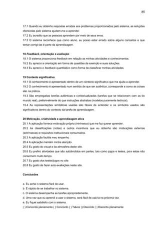 85
17.1 Quando eu obtenho respostas erradas aos problemas proporcionados pelo sistema, as soluções
oferecidas pelo sistema ajudam-me a aprender.
17.2 Eu acredito que as pessoas aprendem por meio de seus erros.
17.3 O sistema reconhece que como aluno, eu posso estar errado sobre alguns conceitos e que
tentar corrigi-Ias é parte da aprendizagem.
18 Feedback, orientação e avaliação
18.1 O sistema proporciona feedback em relação as minhas atividades e conhecimentos.
18.2 Eu aprecio a orientação em forma de questões de exemplo e suas soluções.
18.3 Eu aprecio o feedback quantitativo como forma de classificar minhas atividades.
19 Contexto significativo
19.1 O conhecimento é apresentado dentro de um contexto significativo que me ajuda a aprender.
19.2 O conhecimento é apresentado num sentido de que ser autêntico, corresponde a como as coisas
são na prática.
19.3 São empregadas tarefas autênticas e contextualizadas (tarefas que se relacionam com as do
mundo real), preferivelmente do que instruções abstratas (modelos puramente teóricos).
19.4 As representações simbólicas usadas são fáceis de entender e os símbolos usados são
significativos dentro do contexto da tarefa de aprendizagem.
20 Motivação, criatividade e aprendizagem ativa
20.1 A aplicação fornece motivação própria (intrínseca) que me faz querer aprender.
20.2 As classificações (notas) e outros incentivos que eu obtenho são motivações externas
(extrínsecas) e requisitos institucionais consumados.
20.3 A aplicação facilita meu empenho.
20.4 A aplicação mantém minha atenção.
20.5 Eu gosto do visual e da atmosfera deste site.
20.6 Eu prefiro atividades que são subdivididos em partes, tais como jogos e testes, pois estas não
consomem muito tempo.
20.7 Eu gosto dos testes/jogos no site.
20.8 Eu gosto de fazer auto-avaliações neste site.
Conclusões
a. Eu achei o sistema fácil de usar.
b. É rápido de se trabalhar no sistema.
c. O sistema desempenha as tarefas apropriadamente.
d. Uma vez que eu aprendi a usar o sistema, será fácil de usá-Ia na próxima vez.
e. Eu fiquei satisfeito com o sistema.
( ) Concordo plenamente ( ) Concordo ( ) Talvez () Discordo ( ) Discordo plenamente
 