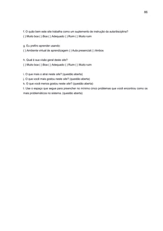 86
f. O quão bem este site trabalha como um suplemento de instrução da aula/disciplina?
( ) Muito boa ( ) Boa ( ) Adequado ( ) Ruim ( ) Muito ruim
g. Eu prefiro aprender usando:
( ) Ambiente virtual de aprendizagem ( ) Aula presencial ( ) Ambos
h. Qual é sua visão geral deste site?
( ) Muito boa ( ) Boa ( ) Adequado ( ) Ruim ( ) Muito ruim
i. O que mais o atrai neste site? (questão aberta)
j. O que você mais gostou neste site? (questão aberta)
k. O que você menos gostou neste site? (questão aberta)
l. Use o espaço que segue para preencher no mínimo cinco problemas que você encontrou como os
mais problemáticos no sistema. (questão aberta)
 