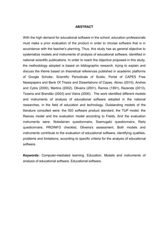 7
ABSTRACT
With the high demand for educational software in the school, education professionals
must make a prior evaluation of the product in order to choose software that is in
accordance with the teacher's planning. Thus, this study has as general objective to
systematize models and instruments of analysis of educational software, identified in
national scientific publications. In order to reach the objective proposed in this study,
the methodology adopted is based on bibliographic research, trying to explain and
discuss the theme based on theoretical references published in academic platforms
of Google Scholar, Scientific Periodicals of Scielo, Portal of CAPES Free
Newspapers and Bank Of Thesis and Dissertations of Capes. Abreu (2010), Andres
and Cybis (2000), Martins (2002), Oliveira (2001), Ramos (1991), Rezende (2013),
Texeira and Brandão (2003) and Vieira (2000) . The work identified different models
and instruments of analysis of educational software adopted in the national
researches, in the field of education and technology. Outstanding models of the
literature consulted were: the ISO software product standard, the TUP model, the
Reeves model and the evaluation model according to Fields. And the evaluation
instruments were: Nokelainen questionnaire, Ssemugabi questionnaire, Reitz
questionnaire, PROINFO checklist, Oliveira's assessment. Both models and
instruments contribute to the evaluation of educational software, identifying qualities,
problems and limitations, according to specific criteria for the analysis of educational
software.
Keywords: Computer-mediated learning. Education. Models and instruments of
analysis of educational software. Educational software.
 