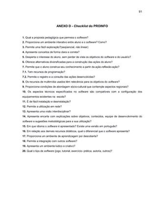 91
ANEXO D - Checklist do PROINFO
1. Qual a proposta pedagógica que permeia o software?
2. Proporciona um ambiente interativo entre aluno e o software? Como?
3. Permite uma fácil exploração?(seqüencial, não linear)
4. Apresenta conceitos de forma clara e correta?
5. Desperta o interesse do aluno, sem perder de vista os objetivos do software e do usuário?
6. Oferece alternativas diversificadas para a construção das ações do aluno?
7. Permite que o aluno construa seu conhecimento a partir da ação-reflexão-ação?
7.1. Tem recursos de programação?
7.2. Permite o registro e a consulta das ações desenvolvidas?
8. Os recursos de multimídia usados têm relevância para os objetivos do software?
9. Proporciona condições de abordagem sócio-cultural que contemple aspectos regionais?
10. Os aspectos técnicos especificados no software são compatíveis com a configuração dos
equipamentos existentes na escola?
11. É de fácil instalação e desinstalação?
12. Permite a utilização em rede?
13. Apresenta uma visão interdisciplinar?
14. Apresenta encarte com explicações sobre objetivos, conteúdos, equipe de desenvolvimento do
software e sugestões metodológicas para a sua utilização?
15. Em que idioma o software é apresentado? Existe uma versão em português?
16. Em relação aos demais recursos didáticos, qual o diferencial que o software apresenta?
17. Proporciona um ambiente de aprendizagem por descoberta?
18. Permite a integração com outros software?
19. Apresenta um ambiente lúdico e criativo?
20. Qual o tipo de software (jogo, tutorial, exercício- prática, autoria, outros)?
 