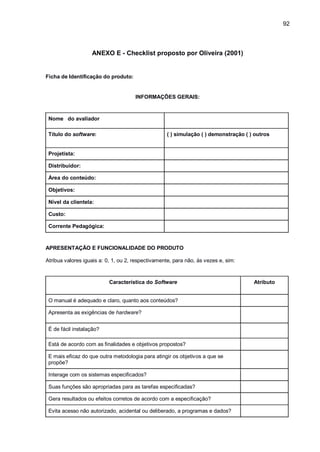 92
ANEXO E - Checklist proposto por Oliveira (2001)
Ficha de Identificação do produto:
INFORMAÇÕES GERAIS:
Nome do avaliador
Título do software: ( ) simulação ( ) demonstração ( ) outros
Projetista:
Distribuidor:
Área do conteúdo:
Objetivos:
Nível da clientela:
Custo:
Corrente Pedagógica:
APRESENTAÇÃO E FUNCIONALIDADE DO PRODUTO
Atribua valores iguais a: 0, 1, ou 2, respectivamente, para não, às vezes e, sim:
Característica do Software Atributo
O manual é adequado e claro, quanto aos conteúdos?
Apresenta as exigências de hardware?
É de fácil instalação?
Está de acordo com as finalidades e objetivos propostos?
E mais eficaz do que outra metodologia para atingir os objetivos a que se
propõe?
Interage com os sistemas especificados?
Suas funções são apropriadas para as tarefas especificadas?
Gera resultados ou efeitos corretos de acordo com a especificação?
Evita acesso não autorizado, acidental ou deliberado, a programas e dados?
 