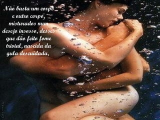 Não basta um corpo e outro corpo, misturados num desejo insosso, desses que dão feito fome trivial, nascida da gula descuidada,  
