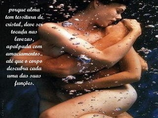 porque alma tem tessitura de cristal, deve ser tocada nas levezas, apalpada com amaciamentos.. até que o corpo descubra cada uma das suas funções. 