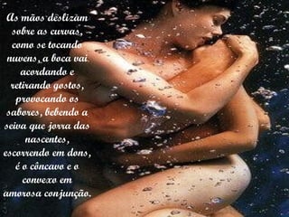 As mãos deslizam sobre as curvas, como se tocando nuvens, a boca vai acordando e retirando gostos, provocando os sabores, bebendo a seiva que jorra das nascentes, escorrendo em dons, é o côncavo e o convexo em amorosa conjunção. 